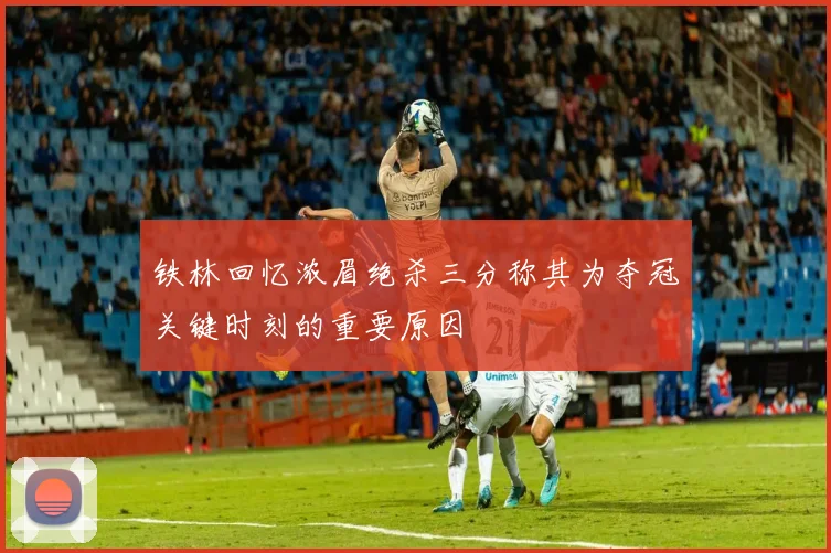 铁林回忆浓眉绝杀三分称其为夺冠关键时刻的重要原因