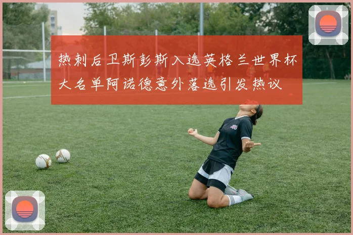 热刺后卫斯彭斯入选英格兰世界杯大名单阿诺德意外落选引发热议