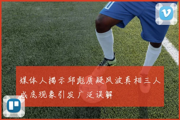 媒体人揭示邱彪质疑风波真相三人成虎现象引发广泛误解