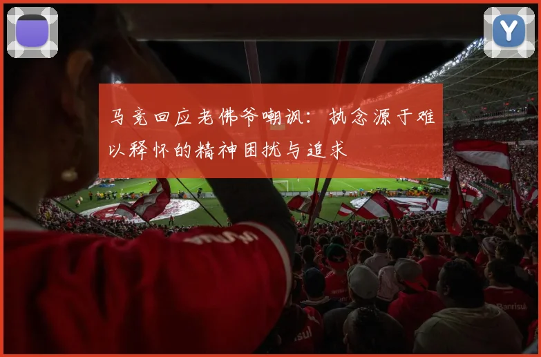 马竞回应老佛爷嘲讽：执念源于难以释怀的精神困扰与追求