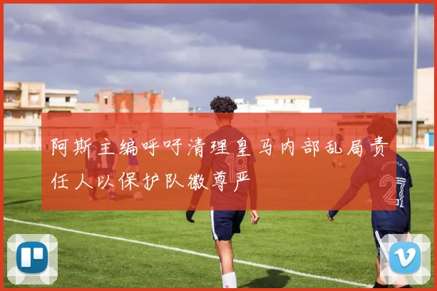 阿斯主编呼吁清理皇马内部乱局责任人以保护队徽尊严