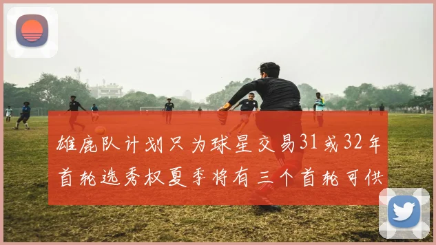 雄鹿队计划只为球星交易31或32年首轮选秀权夏季将有三个首轮可供交易